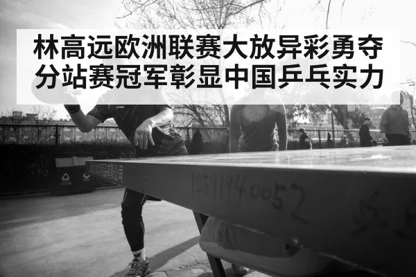 林高远欧洲联赛大放异彩勇夺分站赛冠军彰显中国乒乓实力